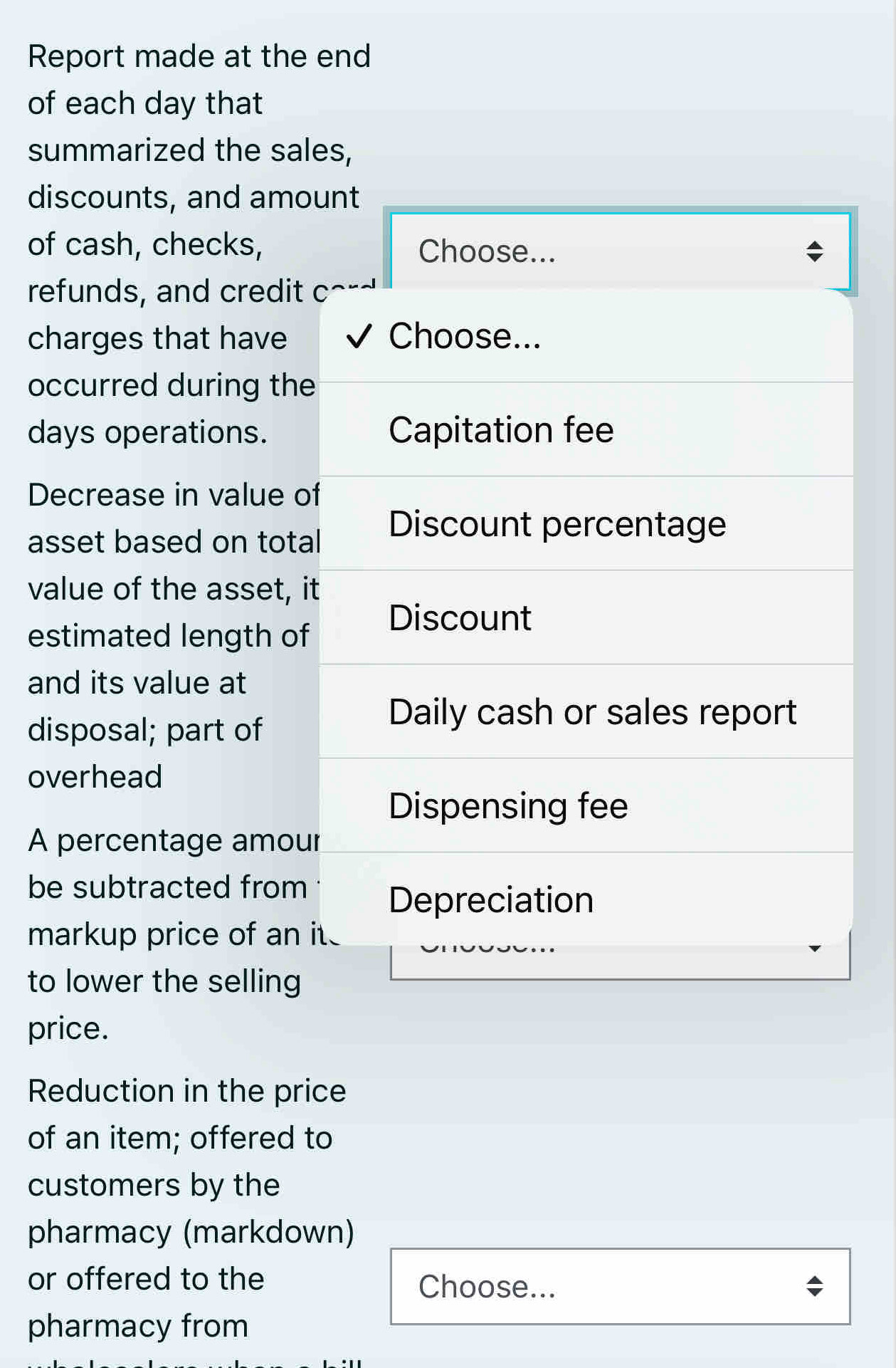 Report made at the end 
of each day that 
summarized the sales, 
discounts, and amount 
of cash, checks, Choose... 
refunds, and credit c 
charges that have Choose... 
occurred during the 
days operations. Capitation fee 
Decrease in value of 
asset based on total 
Discount percentage 
value of the asset, it 
estimated length of 
Discount 
and its value at 
disposal; part of 
Daily cash or sales report 
overhead 
Dispensing fee 
A percentage amour 
be subtracted from Depreciation 
markup price of an it 
to lower the selling 
price. 
Reduction in the price 
of an item; offered to 
customers by the 
pharmacy (markdown) 
or offered to the Choose... 
pharmacy from