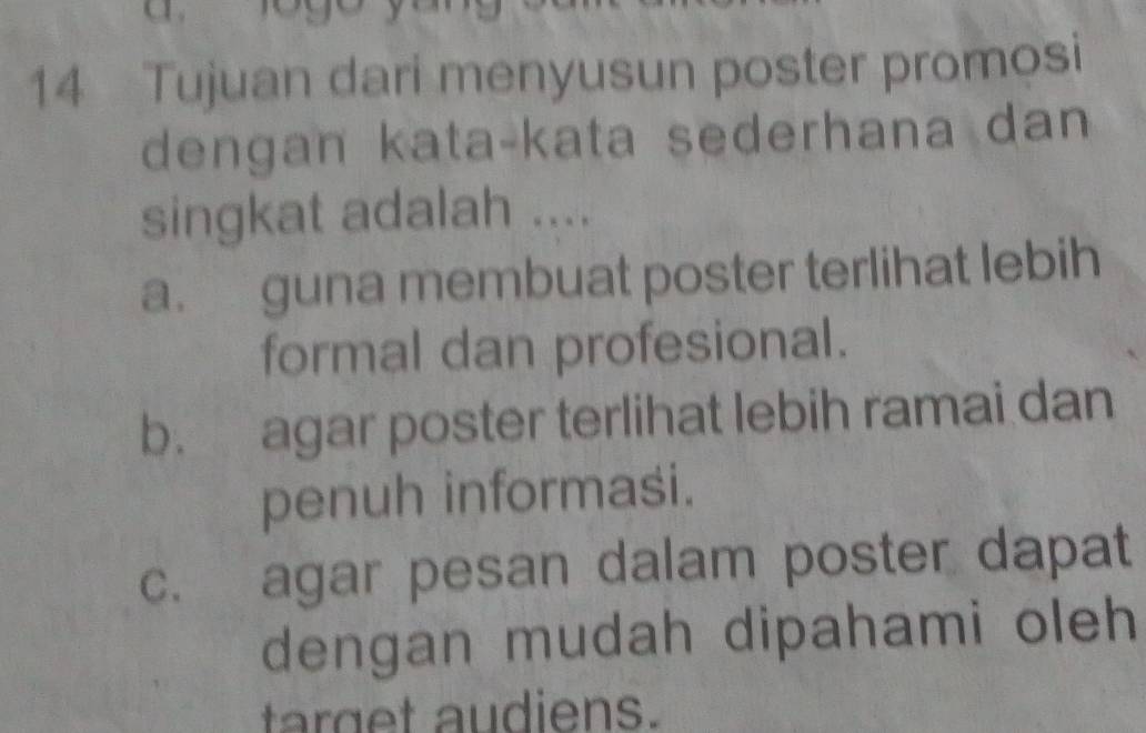 Tujuan dari menyusun poster promosi
dengan kata-kata sederhana dan
singkat adalah ....
a. guna membuat poster terlihat lebih
formal dan profesional.
b. agar poster terlihat lebih ramai dan
penuh informasi.
c. agar pesan dalam poster dapat
dengan mudah dipahami oleh
arg et audiens.