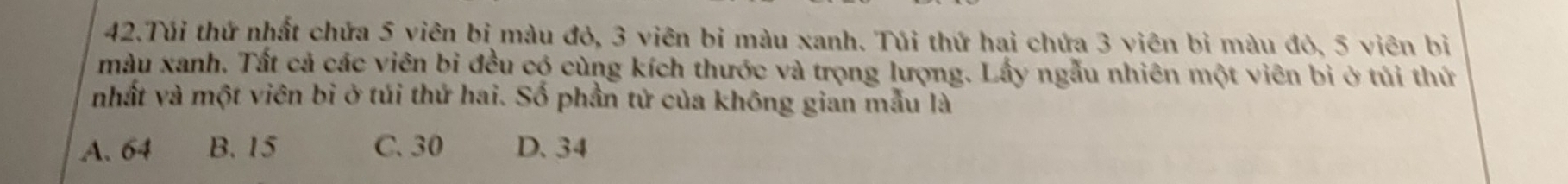 Túi thứ nhất chứa 5 viên bị màu đỏ, 3 viên bi màu xanh. Túi thứ hai chứa 3 viên bỉ màu đỏ, 5 viên bị
màu xanh. Tất cả các viên bi đều có cùng kích thước và trọng lượng. Lấy ngẫu nhiên một viên bì ở túi thứ
nhất và một viên bi ở túi thứ hai. Số phần tử của không gian mẫu là
A. 64 B. 15 C. 30 D. 34