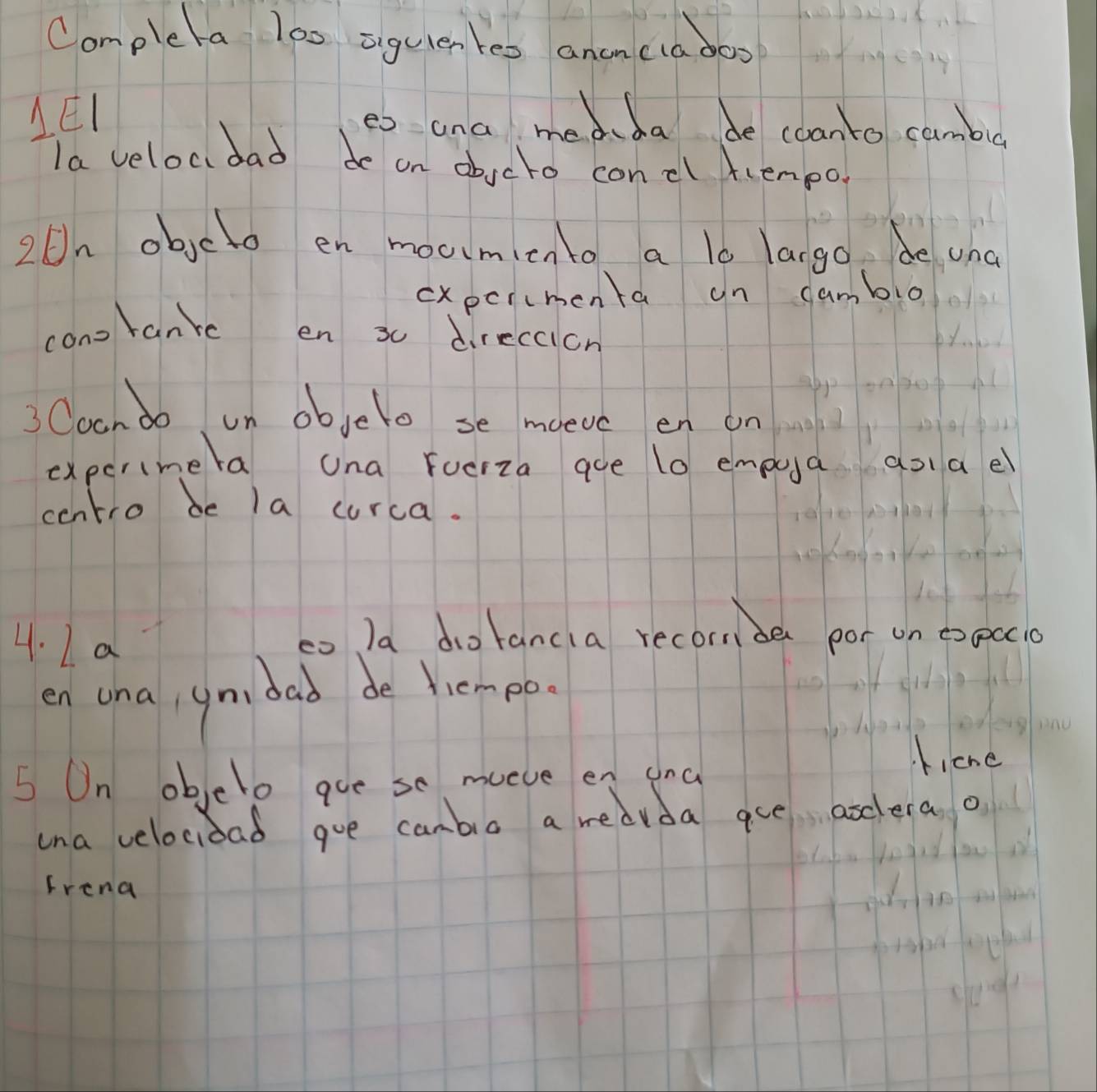 Completa loo ziguien teo anencia doo 
LEI es and medda de coanto cambu 
la velocdad de on abjcto concl frempo. 
20n objeto en moumicnto a lo largo. de una 
cxpcrcmenta un cambio 
con tanr en 30 direccion 
3Coando n objelo se moevc en on 
expcrimera una Fucrza aue 10 empua aoael 
centro be la curca. 
4. I a 
co Ia dotancia recornder por on expcci0 
en ona, ymdad de hempo. 
ficne 
5 On objelo gue se mueve en and 
ina velocioad goe canbia a redvda aue arclera o 
Frena