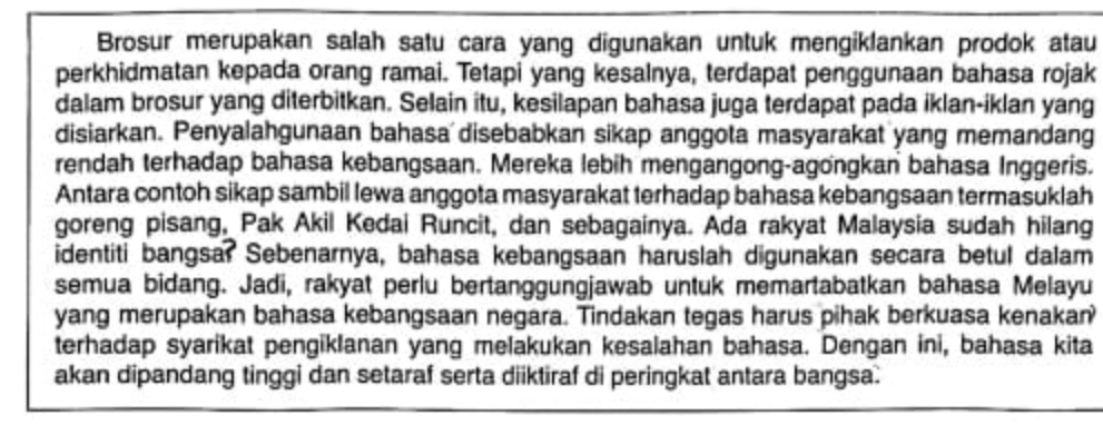 Brosur merupakan salah satu cara yang digunakan untuk mengiklankan prodok atau 
perkhidmatan kepada orang ramai. Tetapi yang kesalnya, terdapat penggunaan bahasa rojak 
dalam brosur yang diterbitkan. Selain itu, kesilapan bahasa juga terdapat pada iklan-iklan yang 
disiarkan. Penyalahgunaan bahasa disebabkan sikap anggota masyarakat yang memandang 
rendah terhadap bahasa kebangsaan. Mereka lebih mengangong-agongkan bahasa Inggeris. 
Antara contoh sikap sambil lewa anggota masyarakat terhadap bahasa kebangsaan termasuklah 
goreng pisang, Pak Akil Kedai Runcit, dan sebagainya. Ada rakyat Malaysia sudah hilang 
identiti bangsar Sebenarnya, bahasa kebangsaan haruslah digunakan secara betul dalam 
semua bidang. Jadi, rakyat perlu bertanggungjawab untuk memartabatkan bahasa Melayu 
yang merupakan bahasa kebangsaan negara. Tindakan tegas harus pihak berkuasa kenakan 
terhadap syarikat pengiklanan yang melakukan kesalahan bahasa. Dengan ini, bahasa kita 
akan dipandang tinggi dan setaraf serta diiktiraf di peringkat antara bangsa.