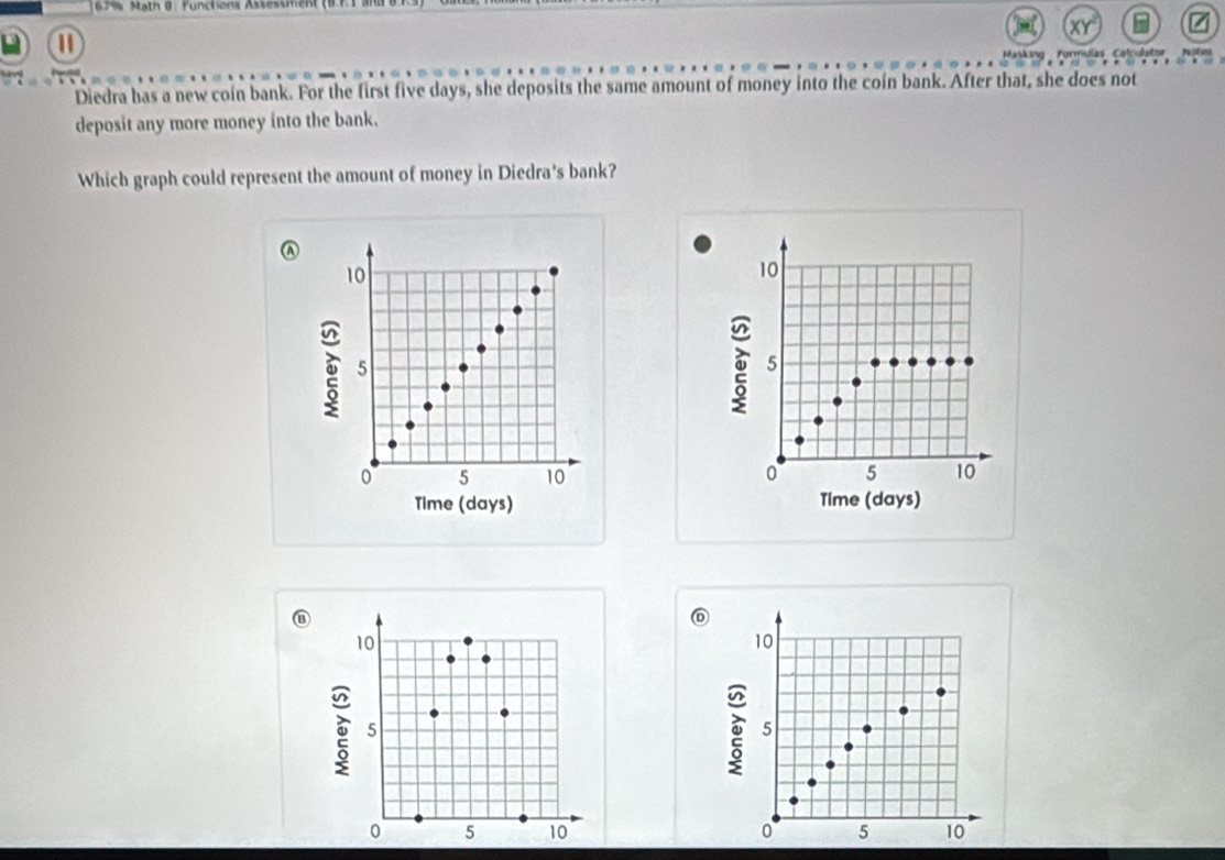 67% Math 8: Functiona Assessmen 
Masking Formulas Colculator Note 
Diedra has a new coin bank. For the first five days, she deposits the same amount of money into the coin bank. After that, she does not 
deposit any more money into the bank. 
Which graph could represent the amount of money in Diedra's bank?
10
10
5
5
0 5 10 0 5 10
Time (days) Time (days)
10
10
5
5
0 5 10 0 5 10