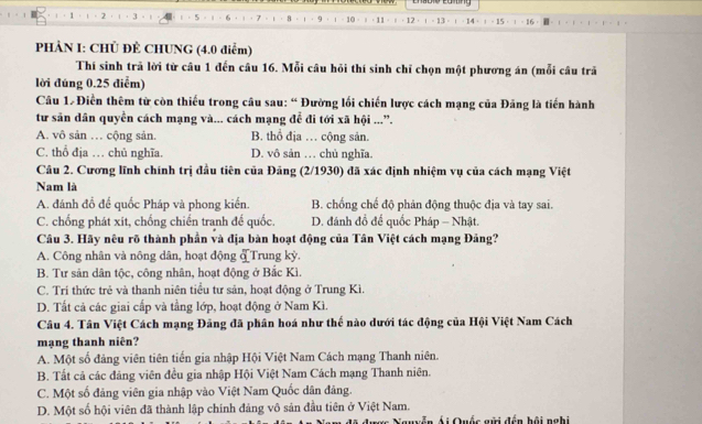 1
5 8 . q 
PHẢN I: CHỦ ĐÊ CHUNG (4.0 điểm)
Thí sinh trã lời từ câu 1 đến câu 16. Mỗi câu hỏi thí sinh chỉ chọn một phương án (mỗi câu trã
lời đúng 0.25 điễm)
Câu 1# Điễn thêm từ còn thiếu trong cầu sau: “ Đường lối chiến lược cách mạng của Đảng là tiến hành
tư sân dân quyền cách mạng và... cách mạng để đi tới xã hội ...”.
A. vô sản … cộng sản. B. thổ địa … cộng sản.
C. thổ địa … chủ nghĩa. D. vô sản … chủ nghĩa.
Câu 2. Cương lĩnh chính trị đầu tiên của Đảng (2/1930) đã xác định nhiệm vụ của cách mạng Việt
Nam là
A. đánh đồ để quốc Pháp và phong kiến. B. chống chế độ phản động thuộc địa và tay sai.
C. chống phát xit, chống chiến tranh đế quốc. D. đánh đồ để quốc Pháp - Nhật.
Câu 3. Hãy nêu rõ thành phần và địa bàn hoạt động của Tân Việt cách mạng Đảng?
A. Công nhân và nông dân, hoạt động đTrung kỳ.
B. Tư sản dân tộc, công nhân, hoạt động ở Bắc Kì.
C. Trí thức trẻ và thanh niên tiểu tư sản, hoạt động ở Trung Kì.
D. Tất cả các giai cấp và tầng lớp, hoạt động ở Nam Kì.
Câu 4. Tân Việt Cách mạng Đảng đã phân hoá như thế nào dưới tác động của Hội Việt Nam Cách
mạng thanh niên?
A. Một số đảng viên tiên tiến gia nhập Hội Việt Nam Cách mạng Thanh niên.
B. Tất cả các đảng viên đều gia nhập Hội Việt Nam Cách mạng Thanh niên.
C. Một số đảng viên gia nhập vào Việt Nam Quốc dân đảng.
D. Một số hội viên đã thành lập chính đảng vô sản đầu tiên ở Việt Nam.
Ái Quốc gửi đến hội nghi