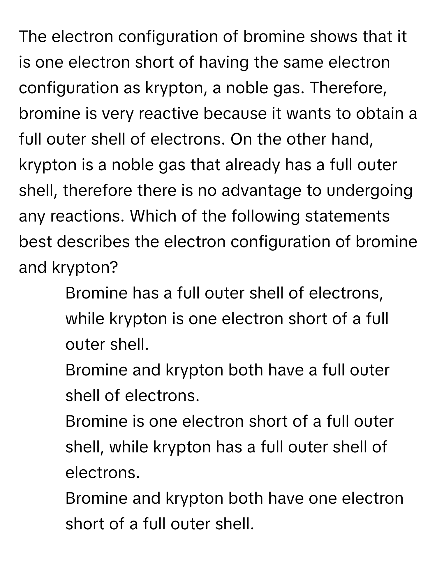 The electron configuration of bromine shows that it is one electron short of having the same electron configuration as krypton, a noble gas. Therefore, bromine is very reactive because it wants to obtain a full outer shell of electrons. On the other hand, krypton is a noble gas that already has a full outer shell, therefore there is no advantage to undergoing any reactions. Which of the following statements best describes the electron configuration of bromine and krypton?

1) Bromine has a full outer shell of electrons, while krypton is one electron short of a full outer shell. 
2) Bromine and krypton both have a full outer shell of electrons. 
3) Bromine is one electron short of a full outer shell, while krypton has a full outer shell of electrons. 
4) Bromine and krypton both have one electron short of a full outer shell.