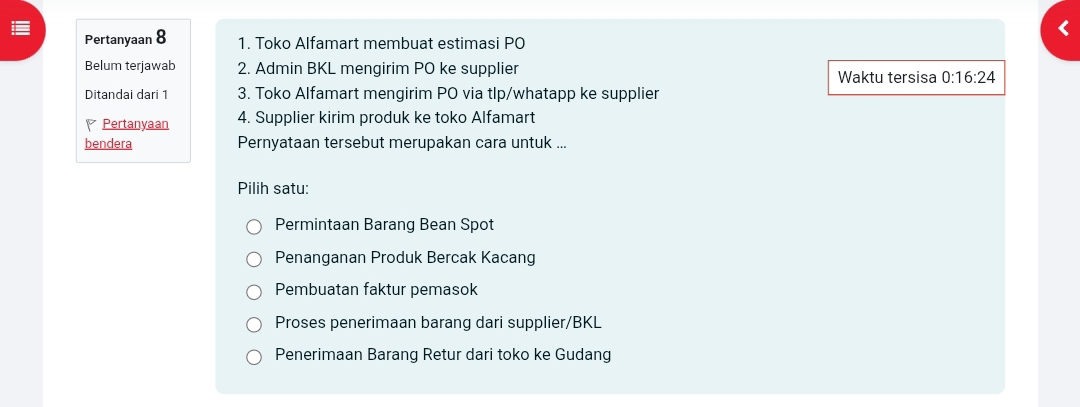 Pertanyaan 8 1. Toko Alfamart membuat estimasi PO
Belum terjawab 2. Admin BKL mengirim PO ke supplier Waktu tersisa 0:16:24
Ditandai dari 1 3. Toko Alfamart mengirim PO via tlp/whatapp ke supplier
Pertanyaan 4. Supplier kirim produk ke toko Alfamart
bendera Pernyataan tersebut merupakan cara untuk ...
Pilih satu:
Permintaan Barang Bean Spot
Penanganan Produk Bercak Kacang
Pembuatan faktur pemasok
Proses penerimaan barang dari supplier/BKL
Penerimaan Barang Retur dari toko ke Gudang