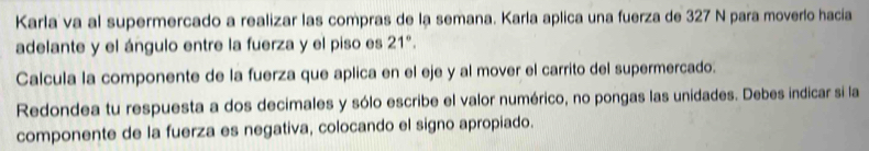 Karla va al supermercado a realizar las compras de la semana. Karla aplica una fuerza de 327 N para moverlo hacia 
adelante y el ángulo entre la fuerza y el piso es 21°. 
Calcula la componente de la fuerza que aplica en el eje y al mover el carrito del supermercado. 
Redondea tu respuesta a dos decimales y sólo escribe el valor numérico, no pongas las unidades. Debes indicar si la 
componente de la fuerza es negativa, colocando el signo apropiado.