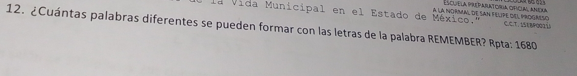 ESCUELA PREPARATORIA OFICIAL ANEXA 
la Vida Municipal en el Estado de México." A LA NORMAL DE SAN FELIPE DEL PROGRESO 
C.C.T. 15EBP002 
12. ¿Cuántas palabras diferentes se pueden formar con las letras de la palabra REMEMBER? Rpta: 1680