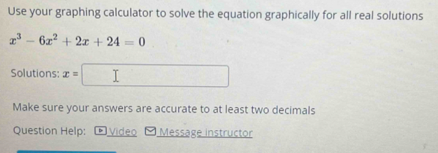 Use your graphing calculator to solve the equation graphically for all real solutions
x^3-6x^2+2x+24=0
Solutions: x= (-3,4)
Make sure your answers are accurate to at least two decimals 
Question Help: Video Message instructor