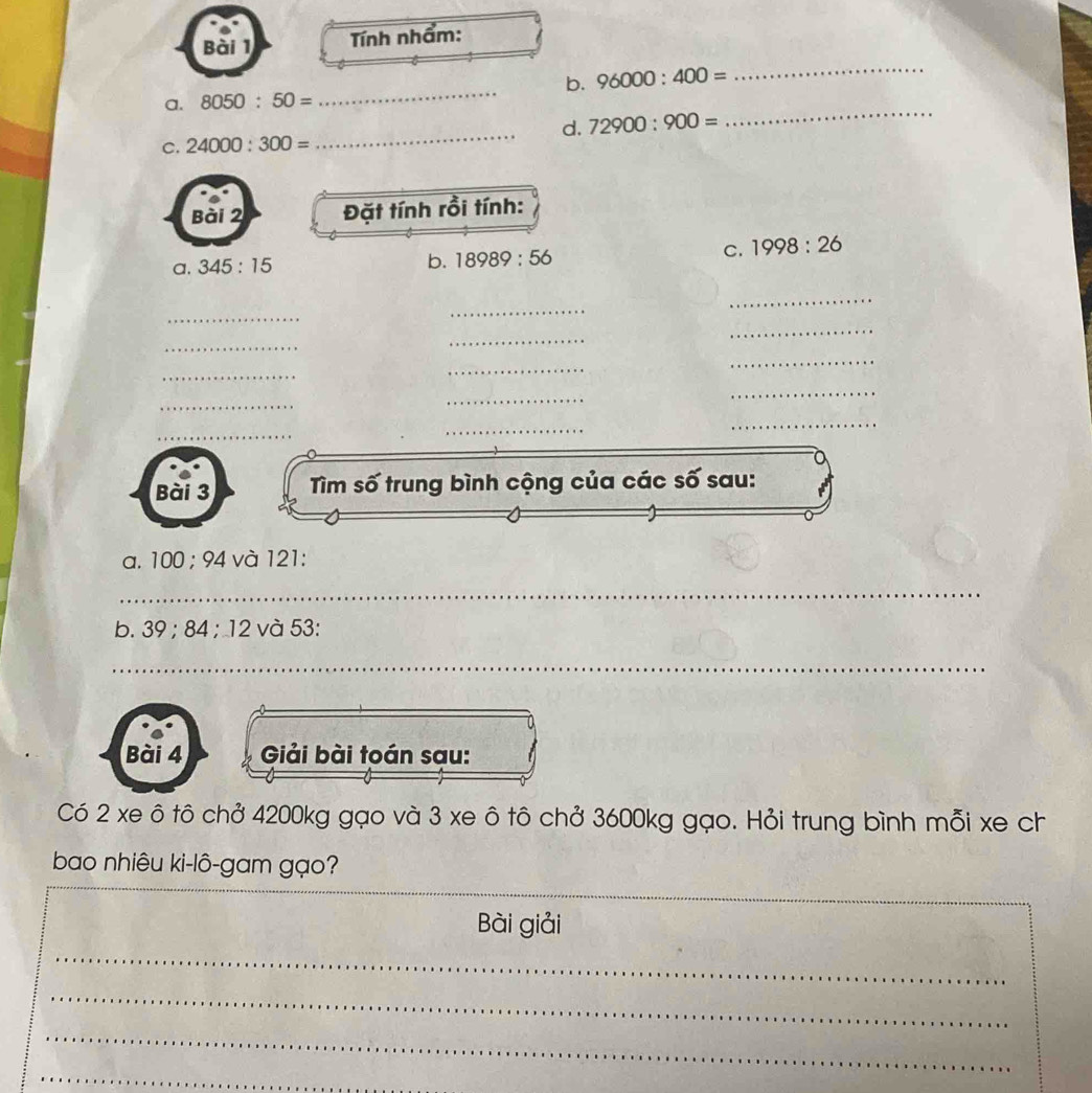 Tính nhẩm: 
_ 
a. 8050:50= _b. 96000:400=
_ 
_ 
d. 72900:900=
C. 24000:300=
Bài 2 Đặt tính rồi tính: 
C. 1998:26
a. 345:15
b. 18989:56
_ 
_ 
_ 
_ 
_ 
_ 
_ 
_ 
_ 
_ 
_ 
_ 
_ 
_ 
_ 
Bài 3 Tìm số trung bình cộng của các số sau: 
a. 1 00; 94 1 và 121 : 
_ 
b. 39; 84; 12 và 53 : 
_ 
Bài 4 Giải bài toán sau: 
Có 2 xe ô tô chở 4200kg gạo và 3 xe ô tô chở 3600kg gạo. Hỏi trung bình mỗi xe ch 
bao nhiêu ki-lô-gam gạo? 
_ 
Bài giải 
_ 
_ 
_ 
_