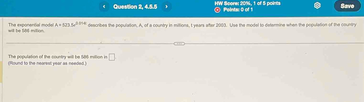 < Question 2, 4.5.5 HW Score:  20%, 1 of 5 points Save 
Points: 0 of 1 
The exponential model A=523.5e^(0.014t)
will be 586 million. describes the population, A, of a country in millions, t years after 2003. Use the model to determine when the population of the country 
The population of the country will be 586 million in □. 
(Round to the nearest year as needed.)