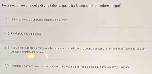 Per selezionare una cella di una tabella, quale tra le seguenti procedure esegui?
Fai doppio clic su un bordo qualsiasi della cella
Fai doppio clic sulla cella
Posizioni il cursore sull'angolo in basso a sinistra della cella, e quando assume la forma di una freccia, fai clic con il
pulsante sinistro del mouse
Posizioni il cursore su un bordo qualsiasi della cella, quindi fai clic con il pulsante sinistro del mouse