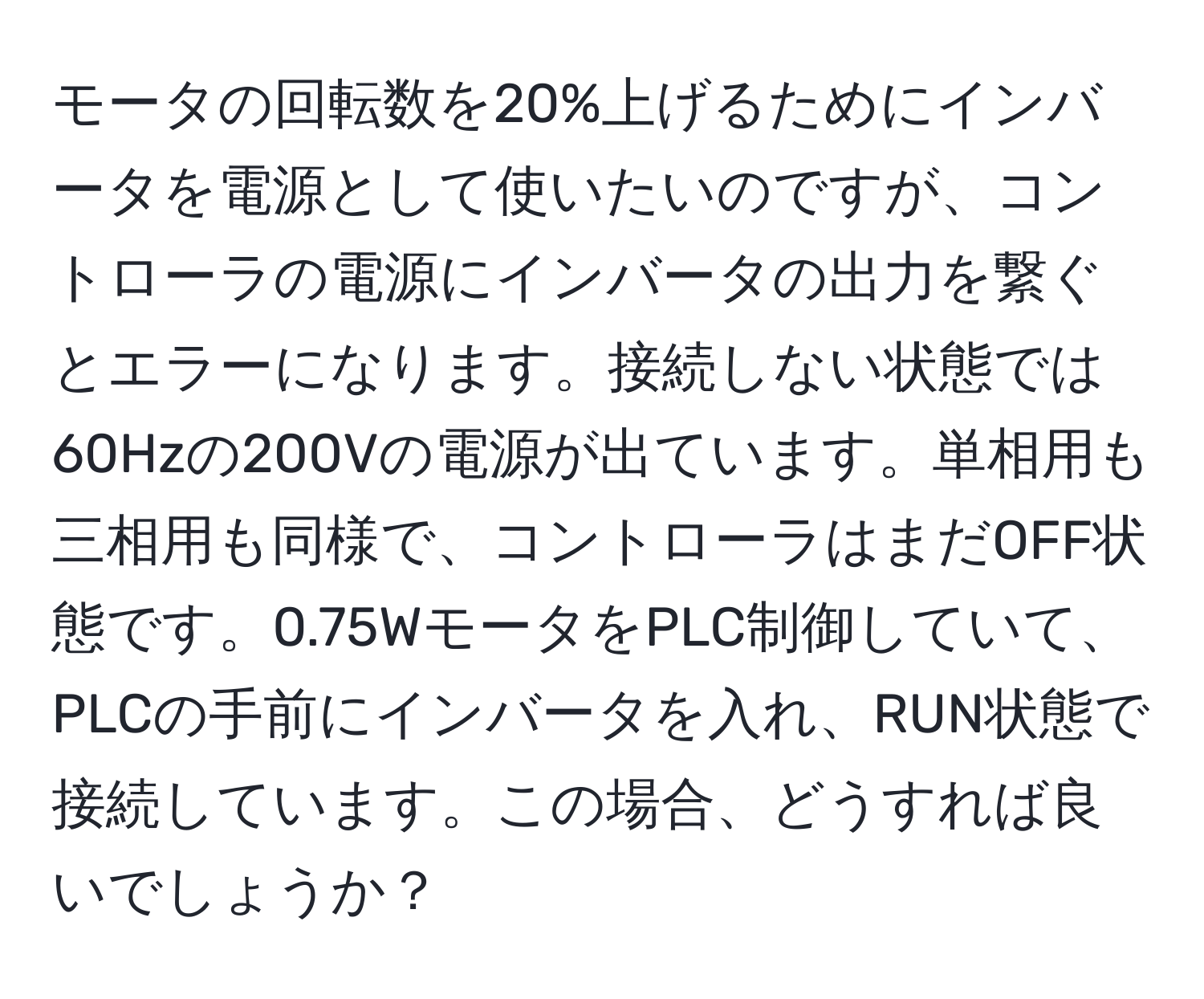 モータの回転数を20%上げるためにインバータを電源として使いたいのですが、コントローラの電源にインバータの出力を繋ぐとエラーになります。接続しない状態では60Hzの200Vの電源が出ています。単相用も三相用も同様で、コントローラはまだOFF状態です。0.75WモータをPLC制御していて、PLCの手前にインバータを入れ、RUN状態で接続しています。この場合、どうすれば良いでしょうか？