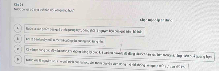 Nước có vai trò như thế nào đối với quang hợp?
Chọn một đáp án đúng
A Nước là sản phẩm của quá trình quang hợp, đồng thời là nguyên liệu của quá trình hô hấp.
B Khi tế bào lá cây mất nước thì cường độ quang hợp tăng lèn.
C Cây được cung cấp đầy đủ nước, khí khống đóng lại giúp khí carbon dioxide dễ dàng khuếch tán vào bên trong lá, tăng hiệu quả quang hợp.
D Nước vừa là nguyên liệu cho quá trình quang hợp, vừa tham gia vào việc đóng mở khí khống liên quan đến sự trao đối khí.