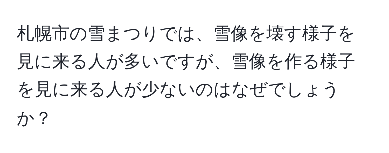 札幌市の雪まつりでは、雪像を壊す様子を見に来る人が多いですが、雪像を作る様子を見に来る人が少ないのはなぜでしょうか？