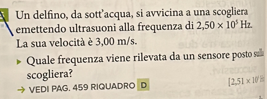 Un delfino, da sott’acqua, si avvicina a una scogliera 
emettendo ultrasuoni alla frequenza di 2,50* 10^5Hz. 
La sua velocità è 3,00 m/s. 
Quale frequenza viene rilevata da un sensore posto sulla 
scogliera? 
VEDI PAG. 459 RIQUADRO D [2,51* 10^5E