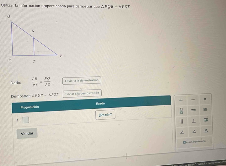 Utilizar la información proporcionada para demostrar que △ PQRsim △ PST. 
Dado:  PR/PT = PQ/PS  Enviar a la demostración 
Demostrar: △ PQRsim △ PST Enviar a la demostración 
+ × 
Proposición Razón
 □ /□   = ≌ 
¿Razón? 
1 
□  
⊥ overline AB
Validar 
□es un ángulo recto 
: Todos los derechos reserv