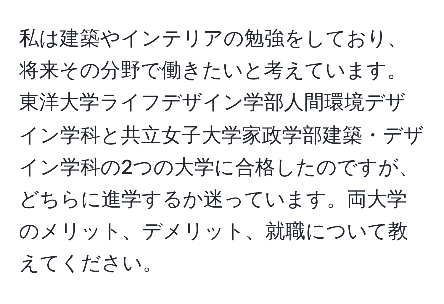 私は建築やインテリアの勉強をしており、将来その分野で働きたいと考えています。東洋大学ライフデザイン学部人間環境デザイン学科と共立女子大学家政学部建築・デザイン学科の2つの大学に合格したのですが、どちらに進学するか迷っています。両大学のメリット、デメリット、就職について教えてください。