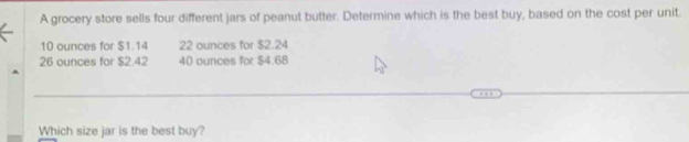 A grocery store sells four different jars of peanut butter. Determine which is the best buy, based on the cost per unit.
10 ounces for $1.14 22 ounces for $2.24
26 ounces for $2.42 40 ounces for $4.68
Which size jar is the best buy?