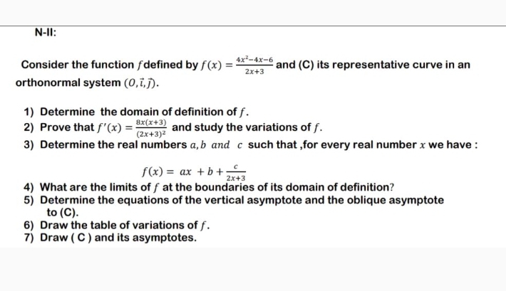 N-II: 
Consider the function ∫defined by f(x)= (4x^2-4x-6)/2x+3  and (C) its representative curve in an 
orthonormal system (0,vector i,vector j). 
1) Determine the domain of definition of f. 
2) Prove that f'(x)=frac 8x(x+3)(2x+3)^2 and study the variations of f. 
3) Determine the real numbers a, b and c such that ,for every real number x we have :
f(x)=ax+b+ c/2x+3 
4) What are the limits of f at the boundaries of its domain of definition? 
5) Determine the equations of the vertical asymptote and the oblique asymptote 
to (C). 
6) Draw the table of variations of f. 
7) Draw ( C ) and its asymptotes.