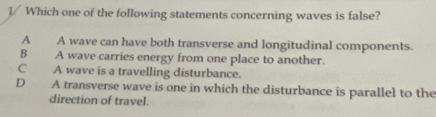 Which one of the following statements concerning waves is false?
A A wave can have both transverse and longitudinal components.
B A wave carries energy from one place to another.
C A wave is a travelling disturbance.
D€£ A transverse wave is one in which the disturbance is parallel to the
direction of travel.