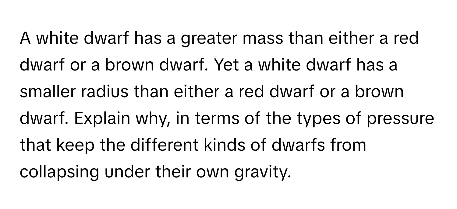 A white dwarf has a greater mass than either a red dwarf or a brown dwarf. Yet a white dwarf has a smaller radius than either a red dwarf or a brown dwarf. Explain why, in terms of the types of pressure that keep the different kinds of dwarfs from collapsing under their own gravity.