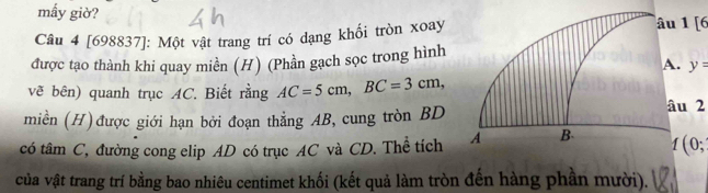 mầy giờ? 
Câu 4 [698837]: Một vật trang trí có dạng khối tròn xoay 1 [6 
được tạo thành khi quay miền (H) (Phần gạch sọc trong hình 
A. y=
vẽ bên) quanh trục AC. Biết rằng AC=5cm, BC=3cm, 
miền (H) được giới hạn bởi đoạn thẳng AB, cung tròn BD
u 2
có tâm C, đường cong elip AD có trục AC và CD. Thể tích 1 ( 0; 
vủa vật trang trí bằng bao nhiêu centimet khối (kết quả làm tròn đến hàng phần mười).