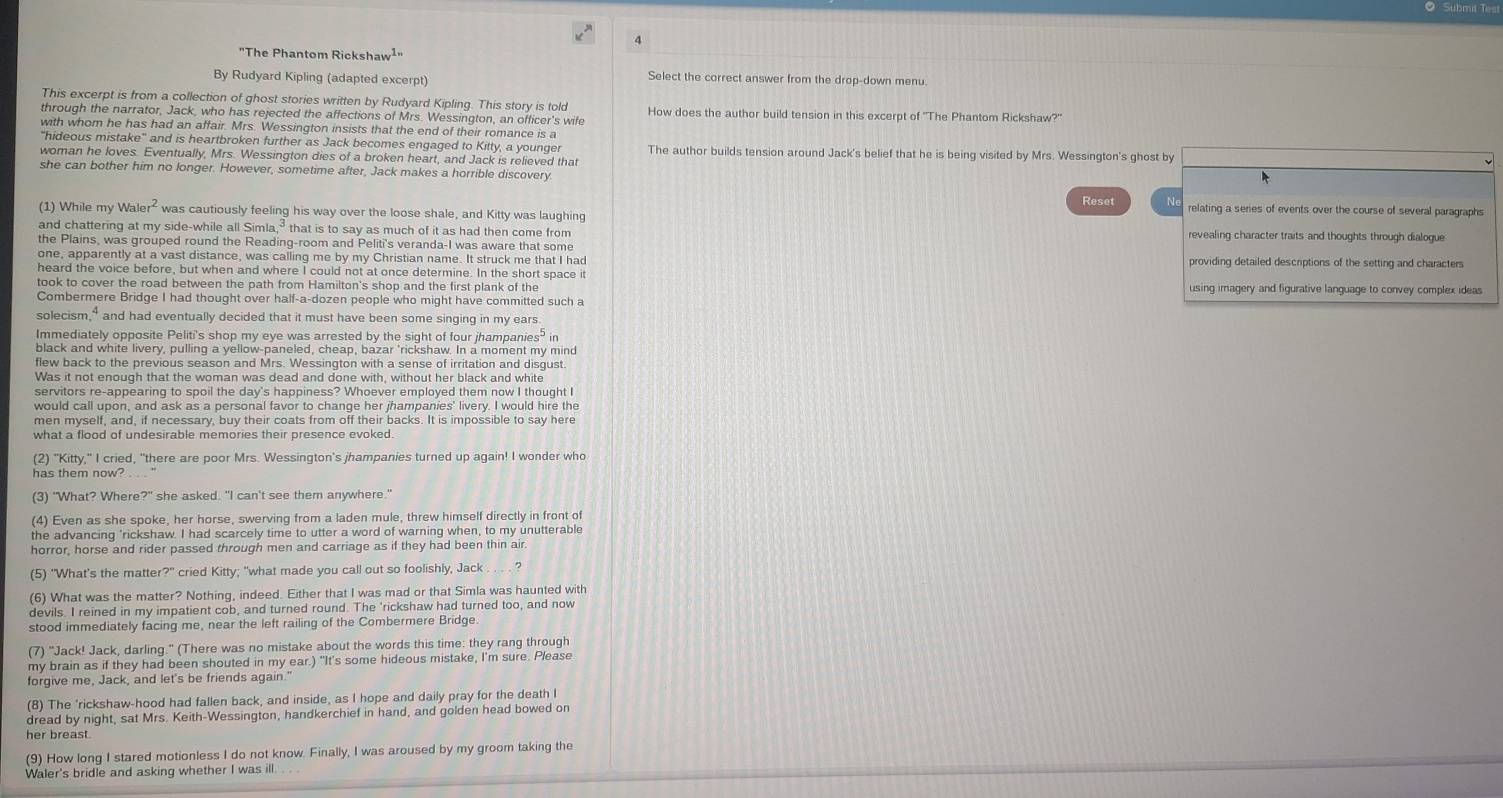 Submit Test
"The Phantom Rickshaw¹·
By Rudyard Kipling (adapted excerpt)
Select the correct answer from the drop-down menu
This excerpt is from a collection of ghost stories written by Rudyard Kipling. This story is told
through the narrator, Jack, who has rejected the affections of Mrs. Wessington, an officer's wife How does the author build tension in this excerpt of 'The Phantom Rickshaw?"
with whom he has had an affair. Mrs. Wessington insists that the end of their romance is a
"hideous mistake" and is heartbroken further as Jack becomes engaged to Kitty, a younger The author builds tension around Jack's belief that he is being visited by Mrs. Wessington's ghost by
woman he loves. Eventually, Mrs. Wessington dies of a broken heart, and Jack is relieved that
she can bother him no longer. However, sometime after, Jack makes a horrible discovery
Reset Ne relating a series of events over the course of several paragraphs
(1) While my Waler² was cautiously feeling his way over the loose shale, and Kitty was laughing
and chattering at my side-while all Simla,³ that is to say as much of it as had then come from revealing character traits and thoughts through dialogue
the Plains, was grouped round the Reading-room and Peliti's veranda-I was aware that some
one, apparently at a vast distance, was calling me by my Christian name. It struck me that I had providing detailed descriptions of the setting and characters
heard the voice before, but when and where I could not at once determine. In the short space it
took to cover the road between the path from Hamilton's shop and the first plank of the using imagery and figurative language to convey complex ideas
Combermere Bridge I had thought over half-a-dozen people who might have committed such a
solecism," and had eventually decided that it must have been some singing in my ears.
Immediately opposite Peliti's shop my eye was arrested by the sight of four jhampanies" in
black and white livery, pulling a yellow-paneled, cheap, bazar 'rickshaw. In a moment my mind
flew back to the previous season and Mrs. Wessington with a sense of irritation and disgust.
Was it not enough that the woman was dead and done with, without her black and white
servitors re-appearing to spoil the day's happiness? Whoever employed them now I thought I
would call upon, and ask as a personal favor to change her jhampanies' livery. I would hire the
men myself, and, if necessary, buy their coats from off their backs. It is impossible to say here
(2) "Kitty," I cried, "there are poor Mrs. Wessington's jhampanies turned up again! I wonder who
(3) "What? Where?" she asked. "I can't see them anywhere."
(4) Even as she spoke, her horse, swerving from a laden mule, threw himself directly in front of
the advancing 'rickshaw. I had scarcely time to utter a word of warning when, to my unutterable
horror, horse and rider passed through men and carriage as if they had been thin air.
(5) "What's the matter?" cried Kitty; "what made you call out so foolishly, Jack  ?
(6) What was the matter? Nothing, indeed. Either that I was mad or that Simla was haunted with
devils. I reined in my impatient cob, and turned round. The 'rickshaw had turned too, and now
stood immediately facing me, near the left railing of the Combermere Bridge
(7) "Jack! Jack, darling." (There was no mistake about the words this time: they rang through
my brain as if they had been shouted in my ear.) "It's some hideous mistake, I'm sure. Please
forgive me, Jack, and let's be friends again.'
(8) The 'rickshaw-hood had fallen back, and inside, as I hope and daily pray for the death I
dread by night, sat Mrs. Keith-Wessington, handkerchief in hand, and golden head bowed on
her breast.
(9) How long I stared motionless I do not know. Finally, I was aroused by my groom taking the
Waler's bridle and asking whether I was ill. . . .