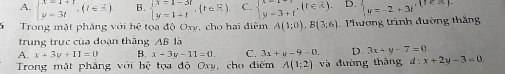 A. beginarrayl x=1+t y=3tendarray.  ,(t∈ R). B. beginarrayl x=1-3t y=1+tendarray.  ,(t∈ R). C. beginarrayl x=1+t y=3+tendarray.  ,(t∈ R). D. beginarrayl y=-2+3tendarray. , (t∈ K). 
6 Trong mặt phăng với hệ tọa độ Oxy, cho hai điểm A(1;0), B(3;6) Phương trình đường thắng
trung trục của đoạn thăng AB là
A. x+3y+11=0 B. x+3y-11=0. C. 3x+y-9=0. D. 3x+y-7=0. 
Trong mặt phăng với hệ tọa độ Oxy, cho điểm A(1;2) và đường thǎng d:x+2y-3=0.