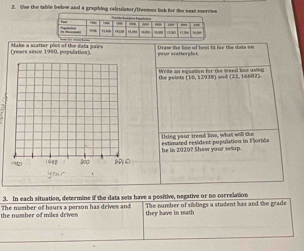 Use the table below and a graphing calculator/Desmos link for the next exercise 
Make a scatter plot of the data pairs Draw the line of best fit for the data on 
(years since 1980, population). your scatterplot. 
Write an equation for the trend line using 
the points (10, 12938) and (22, 16682). 
Using your trend line, what will the 
estimated resident population in Florida 
be in 2020? Show your setup. 
3. In each situation, determine if the data sets have a positive, negative or no correlation 
The number of hours a person has driven and The number of siblings a student has and the grade 
the number of miles driven they have in math