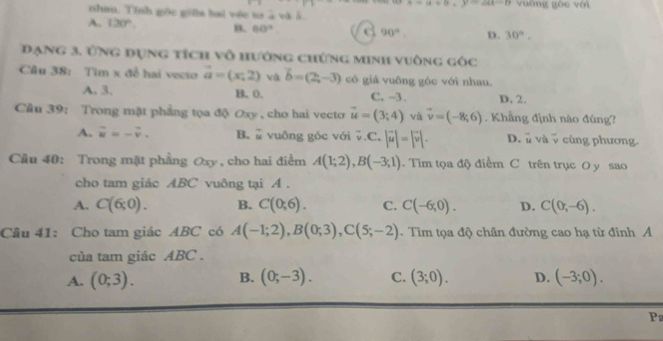 x=a+b=x-2a-b vuờng gòc với
nhau. Tính gốc giữa bai vớc sơ à và ở
A. 120° 30°.
n. 60°.
90°, 
D.
Đạng 3. Ứng đụng tích vô hướng chứng minh vuờng góc
Câu 38: Tìm x để hai vecto vector a=(x,2) và vector b=(2,-3) cô giá vuông góc với nhau.
A. 3. B. 0. C. -3. D. 2.
Cầu 39: Trong mặt phẳng tọa độ Oxy , cho hai vecto vector u=(3;4) và vector v=(-8;6). Khẳng định nào đúng?
A. vector u=-vector v. B. vuông góc với 0. C. |vector u|=|vector v|. D. ủ và v cùng phương.
Câu 40: Trong mặt phẳng Oxy , cho hai điểm A(1;2), B(-3;1). Tim tọa độ điểm C trên trục O y sao
cho tam giác ABC vuông tại A.
A. C(6;0). B. C(0;6). C. C(-6;0). D. C(0;-6). 
Câu 41: Cho tam giác ABC có A(-1;2), B(0;3), C(5;-2). Tìm tọa độ chân đường cao hạ từ đinh A
của tam giác ABC.
A. (0;3). (0;-3). C. (3;0). D. (-3;0). 
B.
P2