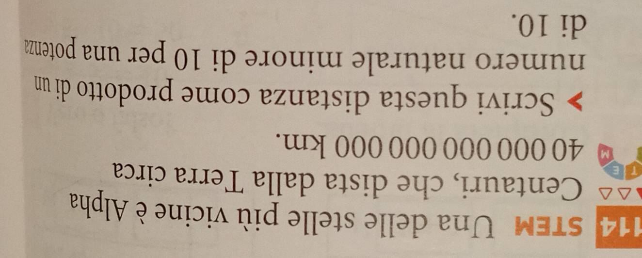 sTEM Una delle stelle più vicine è Alpha 
Centauri, che dista dalla Terra circa 
r
0 40 000 000 000 000 km. 
Scrivi questa distanza come prodotto di un 
numero naturale minore di 10 per una potenza 
di 10.