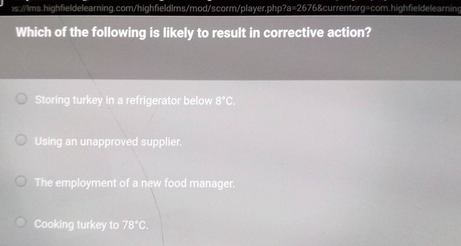 Which of the following is likely to result in corrective action?
Storing turkey in a refrigerator below 8°C.
Using an unapproved supplier.
The employment of a new food manager.
Cooking turkey to 78°C.