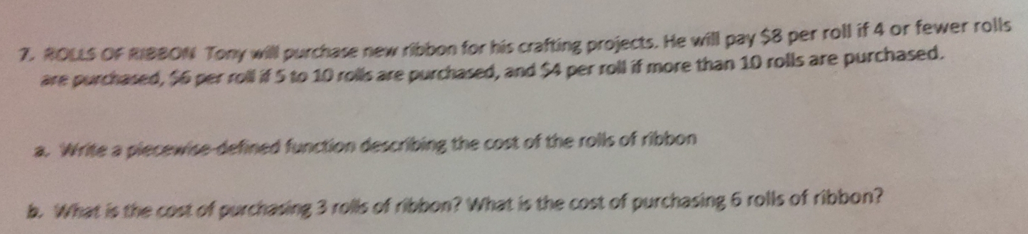 ROLLS OF RIBBON Tony will purchase new ribbon for his crafting projects. He will pay $8 per roll if 4 or fewer rolls 
are purchased, $6 per roll if 5 to 10 rolls are purchased, and $4 per roll if more than 10 rolls are purchased. 
a. Write a piecewise-defined function describing the cost of the rolls of ribbon 
b. What is the cost of purchasing 3 rolls of ribbon? What is the cost of purchasing 6 rolls of ribbon?