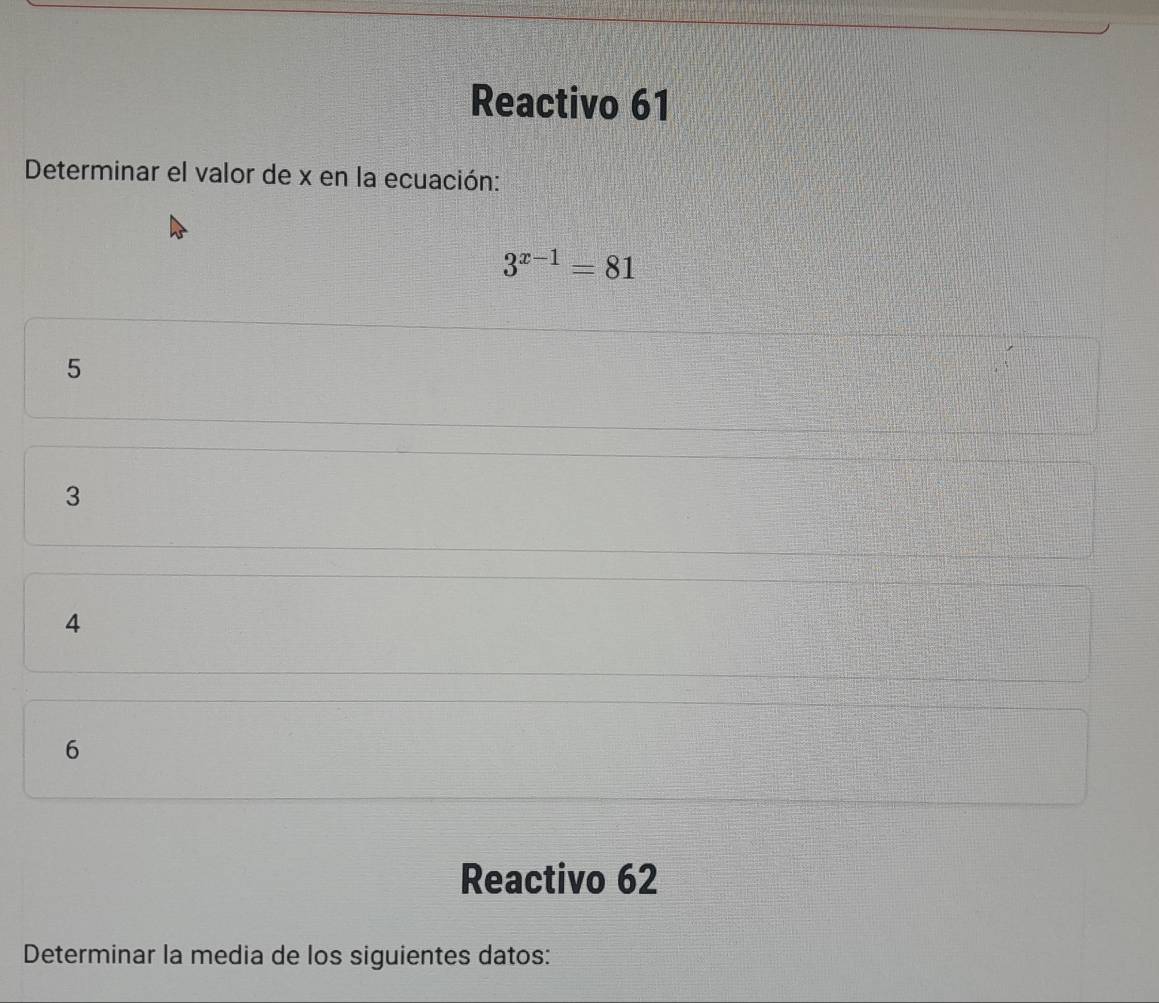 Reactivo 61
Determinar el valor de x en la ecuación:
3^(x-1)=81
5
3
4
6
Reactivo 62
Determinar la media de los siguientes datos: