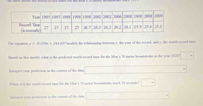 he table shows the world record times for the men s 50 meter breaststroke . 
The equation y=-0.109x+244.607 models the relationship between x, the year of the record, and y, the world record time 
Based on this model, what is the predicted world record time for the Men's 50 meter breaststroke in the year 2020? 
Interpret your prediction in the context of the data 
When will the world record time for the Men's 50 meter breaststroke reach 20 seconds? v 
Interpret your prediction in the context of the data.