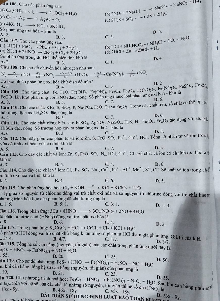 Cầu 106. Cho các phản ứng sau:
(b) 2NO_2+2NaOHto NaNO_3+NaNO_2+H_2O
(a) Ca(OH)_2+Cl_2to CaOCl_2+H_2O 2H_2S+SO_2to 3S+2H_2O
(c) O_3+2Agto Ag_2O+O_2
(d)
(e) 4KClO_3to KCl+3KClO_4
Số phản ứng oxi hóa -khirla
D. 4.
A. 2. B. 3.
C. 5.
Câu 107. Cho các phản ứng sau:
(a) 4HCl+PbO_2to PbCl_2+Cl_2+2H_2O. (b) HCl+NH_4HCO_3to NH_4Cl+CO_2+H_2O.
(c) 2HCl+2HNO_3to 2NO_2+Cl_2+2H_2O. (d) 2HCl+Znto ZnCl_2+H_2.
Số phản ứng trong đó HCl thể hiện tính khử là
D. 4.
A. 2. B. 3. C. 1.
Câu 108. Cho sơ đồ chuyển hóa nitrogen như sau:
N_2xrightarrow +O_2NOxrightarrow +O_2NO_2xrightarrow +O_2+H_2OHNO_3xrightarrow +CuOCu(NO_3)_2xrightarrow I°NO_2
Có bao nhiêu phản ứng oxi hóa khử ở sơ đồ trên?
A. 5 B. 4 FeO,Fe(OH)_2,Fe(OH)_3,Fe_3O_4,Fe_2O_3,Fe(NO_3)_3,FeSO_4,Fe_2(S0_4) C. 3 D. 2
Câu 109. Cho từng chất: Fe,
FeCO_3 lần lượt phản ứng với HNO_3dac
A. 8. B. 5. :, nóng. Số phản ứng thuộc loại phản ứng oxi hoá - khử là
C. 7. D. 6.
Câu 110. Cho các chất: KBr, S, SiO_2,P,Na_3PO_4, FeO, Cu và Fe_2O_3. Trong các chất trên, số chất có thể bị ơ
bởi dung dịch axit H_2SO_4 đặc, nóng là
A. 4. B. 5. C. 7. D. 6.
Câu 111. Cho các chất riêng biệt sau: Fe FeSO_4,AgNO_3,Na_2SO_4,H_2S,HI,Fe_3O_4, Fe_2O_3 tác dụng với dung
H_2SO_4 đặc, nóng. Số trường hợp xảy ra phản ứng oxi hoá - khử là
A. 6. B. 3. C. 4. D. 5.
Câu 112. Cho dãy gồm các phân tử và ion: 2 Zn,S,FeO,SO_2,Fe^(2+),Cu^(2+) , HCl. Tổng số phân tử và ion trong à
vừa có tính oxi hóa, vừa có tính khử là
A. 5. B. 6. C. 7. D. 4.
Câu 113. Cho dãy các chất và ion: Zn,S,FeO,SO_2,N_2,HCl,Cu^(2+) T, Cl. Số chất và ion có cả tính oxi hóa vàt
khử là
A. 7. B. 5. C. 4. D. 6.
Câu 114. Cho dãy các chất và ion: Cl_2,F_2,SO_2,Na^+,Ca^(2+),Fe^(2+),Al^(3+),Mn^(2+),S^(2-) *, Cl. Số chất và ion trong dây
có tính oxi hoá và tính khử là
A. 3. B. 4. C. 6. D. 5.
Câu 115. Cho phản ứng hóa học: Cl_2+KOHxrightarrow t°KCl+KClO_3+H_2O
Tỉ lệ giữa số nguyên tử chlorine đóng vai trò chất oxi hóa và số nguyên tử chlorine đóng vai trò chất khửơ
phương trình hóa học của phản ứng đã cho tương ứng là
. 1:5.
B. 5:1. C. 3:1.
D. 1:3.
Câu 116. Trong phản ứng: 3Cu+8HNO_3to 3Cu(NO_3)_2+2NO+4H_2O
Số phân tử nitric acid (HNO_3) đóng vai trò chất oxi hóa là
. 8. B. 6. C. 4. D. 2.
Câu 117. Trong phản ứng: K_2Cr_2O_7+HClto CrCl_3+Cl_2+KCl+H_2O
pố phân tử HCl đóng vai trò chất khử bằng k lần tồng số phân từ HCl tham gia phản ứng. Giá trị của k là
. 3/1 4 B. 4/7. C. 1/7.
D. 3/7.
Tâu 118. Tổng hệ số cân bằng (nguyên, tối giản) của các chất trong phản ứng dưới đây là:
e_3O_4+HNO_3to Fe(NO_3)_3+NO+H_2O. 55. B. 20. C. 25.
âu 119. Cho sơ đồ phản ứng: FeS_2+HNO_3to Fe(NO_3)_3+H_2SO_4+NO+H_2O D. 50.
au khi cân bằng, tồng hệ số cân bằng (nguyên, tối giản) của phản ứng là
19. B. 21. C. 23.
D. 25.
âu 120. Cho phương trình hoá học: Fe_3O_4+HNO_3to Fe(NO_3)_3+N_xO_y+H_2O. Sau khi cân bằng phươn to
á học trên với hệ số của các chất là những số nguyên, tối giản thì hệ số của HNO_3 là
13x-9y.
B. 46x-18y. C. 45x-18y.
D.
bài toán sử dụng định luật bảo toàn fi fot 23x-9y.
Tính V hoặc m