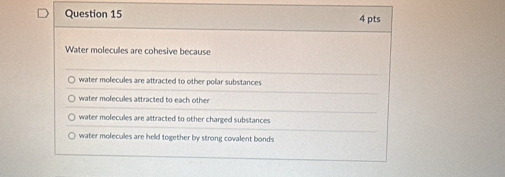 Water molecules are cohesive because
water molecules are attracted to other polar substances
water molecules attracted to each other
water molecules are attracted to other charged substances
water molecules are held together by strong covalent bonds