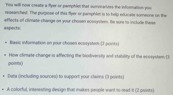 You will now create a flyer or pamphlet that summarizes the information you 
researched. The purpose of this flyer or pamphlet is to help educate someone on the 
effects of climate change on your chosen ecosystem. Be sure to include these 
aspects: 
Basic information on your chosen ecosystem (2 points) 
How climate change is affecting the biodiversity and stability of the ecosystem (3 
points) 
Data (including sources) to support your claims (3 points) 
A colorful, interesting design that makes people want to read it (2 points)