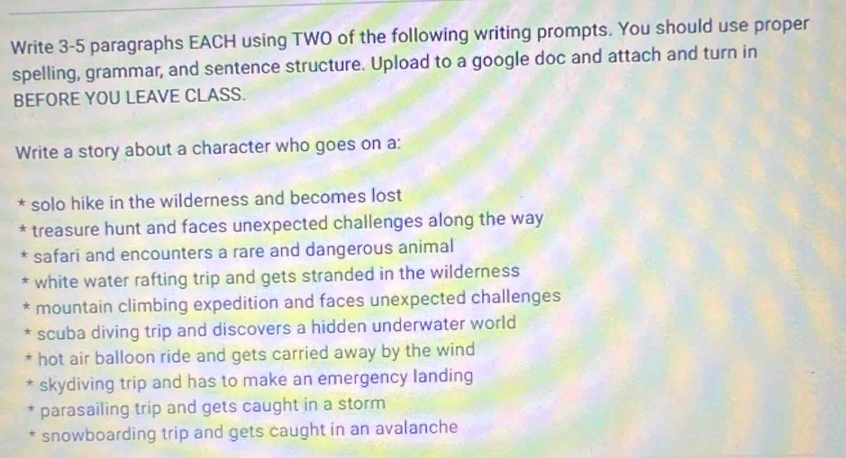 Write 3-5 paragraphs EACH using TWO of the following writing prompts. You should use proper
spelling, grammar, and sentence structure. Upload to a google doc and attach and turn in
BEFORE YOU LEAVE CLASS.
Write a story about a character who goes on a:
* solo hike in the wilderness and becomes lost
* treasure hunt and faces unexpected challenges along the way
* safari and encounters a rare and dangerous animal
* white water rafting trip and gets stranded in the wilderness
* mountain climbing expedition and faces unexpected challenges
* scuba diving trip and discovers a hidden underwater world
* hot air balloon ride and gets carried away by the wind
* skydiving trip and has to make an emergency landing
parasailing trip and gets caught in a storm
snowboarding trip and gets caught in an avalanche