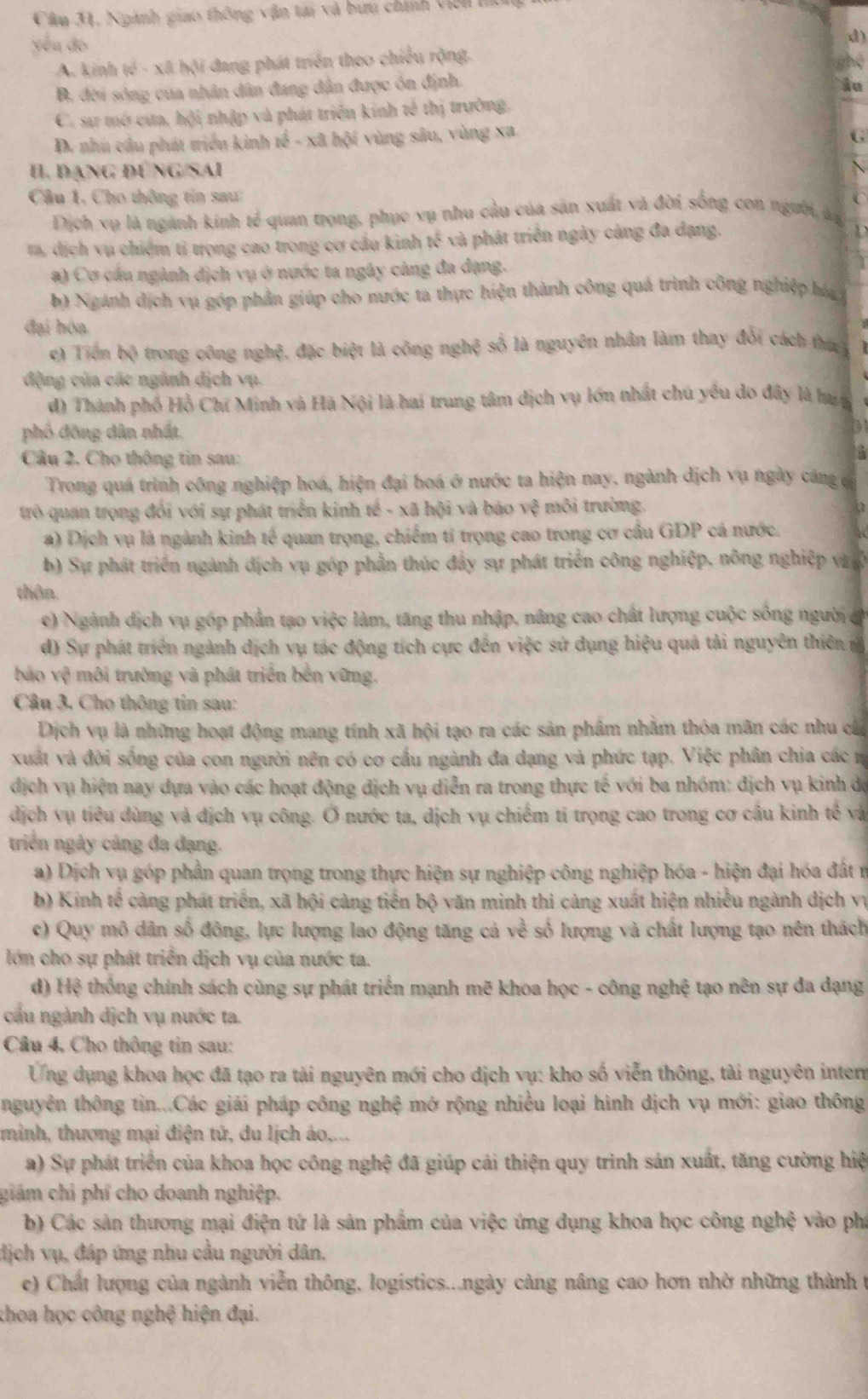 Cầu 31, Ngành giao thông vận tai và bứu chính viên tí
yóu áo
d)
A. kinh tế - xã hội đang phát triển theo chiếu rộng. shé
B. đời sông của nhân dân đang dân được ôn định.
âu
C. sư mở cưa, hội nhập và phát triển kinh tế thị trường,
D. nhú cầu phát triển kinh a^2-xabi vùng sâu, vùng xa.
G
II đạng đúng/sai
Câu 1, Cho thông tin sau:
 
Dịch vụ là ngành kinh tế quan trọng, phục vụ nhu cầu của sản xuất và đời sống con người, ản
t, dịch vụ chiếm tỉ trọng cao trong cơ cầu kinh 45° và phát triển ngày càng đa dạng.
1 
  
a) Cơ cầu ngành địch vụ ở nước ta ngây càng đa dạng.
b) Ngành dịch vụ góp phản giúp cho nước ta thực hiện thành công quả trình công nghiệp háa 
đại hóa
c) Tiên bộ trong công nghệ, đặc biệt là công nghệ số là nguyên nhân làm thay đổi cách thứ
động của các ngành dịch vụ.
d) Thành phố Hồ Chí Minh và Hà Nội là hai trung tâm dịch vụ lớn nhất chú yểu do đây là hua
phố đông dân nhất.
Câu 2. Cho thông tin sau:
Trong quá trình công nghiệp hoá, hiện đại hoá ở nước ta hiện nay. ngành dịch vụ ngày cảng c
trò quan trọng đổi với sự phát triển kinh tế - xã hội và bão vệ môi trường.
a) Dịch vụ là ngành kinh tế quan trọng, chiếm tí trọng cao trong cơ cầu GDP cá nước.
b) Sự phát triển ngành dịch vụ góp phần thúc đẩy sự phát triển công nghiệp, nông nghiệp và ợ
thôn.
e) Ngành dịch vụ góp phần tạo việc làm, tăng thu nhập, nâng cao chất lượng cuộc sống người c
d) Sự phát triển ngành dịch vụ tác động tích cực đến việc sử dụng hiệu quả tải nguyên thiên m
o surd . ) môi trường và phát triển bên vững.
Câu 3. Cho thông tin sau:
Dịch vụ là những hoạt động mang tính xã hội tạo ra các sản phẩm nhằm thỏa mãn các nhu cáa
xuất và đời sống của con người nên có cơ cấu ngành đa dạng và phức tạp. Việc phân chia các n
dịch vụ hiện nay dựa vào các hoạt động địch vụ diễn ra trong thực tế với ba nhóm: địch vụ kinh độ
dịch vụ tiểu dùng và địch vụ công. Ở nước ta, dịch vụ chiếm tí trọng cao trong cơ cầu kinh tế và
triển ngày cảng đa đạng.
a) Dịch vụ góp phần quan trọng trong thực hiện sự nghiệp công nghiệp hóa - hiện đại hóa đất r
b) Kinh tế càng phát triển, xã hội càng tiến bộ văn minh thi càng xuất hiện nhiều ngành địch vụ
c) Quy mô dân số đông, lực lượng lao động tăng cả về số lượng và chất lượng tạo nên thách
lớn cho sự phát triển dịch vụ của nước ta.
d) Hệ thống chính sách cùng sự phát triển mạnh mẽ khoa học - công nghệ tạo nên sự đa dạng
cầu ngành dịch vụ nước ta.
Cầu 4, Cho thông tin sau:
Ứng dụng khoa học đã tạo ra tài nguyên mới cho dịch vụ: kho số viễn thông, tài nguyên inten
nguyên thông tin...Các giải pháp công nghệ mở rộng nhiều loại hình dịch vụ mới: giao thông
minh, thượng mại điện tử, du lịch áo,...
a) Sự phát triển của khoa học công nghệ đã giúp cải thiện quy trinh sản xuất, tăng cường hiệ
giám chỉ phí cho doanh nghiệp.
b) Các sản thương mại điện tứ là sản phẩm của việc ứng dụng khoa học công nghệ vào ph
dịch vụ, đáp ứng nhu cầu người dân.
e) Chất lượng của ngành viễn thông, logistics...ngày cảng nâng cao hơn nhờ những thành t
khoa học công nghệ hiện đại.