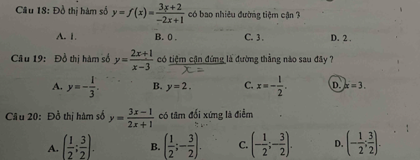 Đồ thị hàm số y=f(x)= (3x+2)/-2x+1  có bao nhiêu đường tiệm cận ?
A. 1. B. 0. C. 3. D. 2.
Câu 19: Đồ thị hàm số y= (2x+1)/x-3  có tiệm cận đứng là đường thẳng nào sau đây ?
B. y=2. C.
A. y=- 1/3 . x=- 1/2 . D. x=3. 
Câu 20: Đồ thị hàm số y= (3x-1)/2x+1  có tâm đối xứng là điềm
A. ( 1/2 ; 3/2 ). ( 1/2 ;- 3/2 ). C. (- 1/2 ;- 3/2 ). D. (- 1/2 ; 3/2 ). 
B.