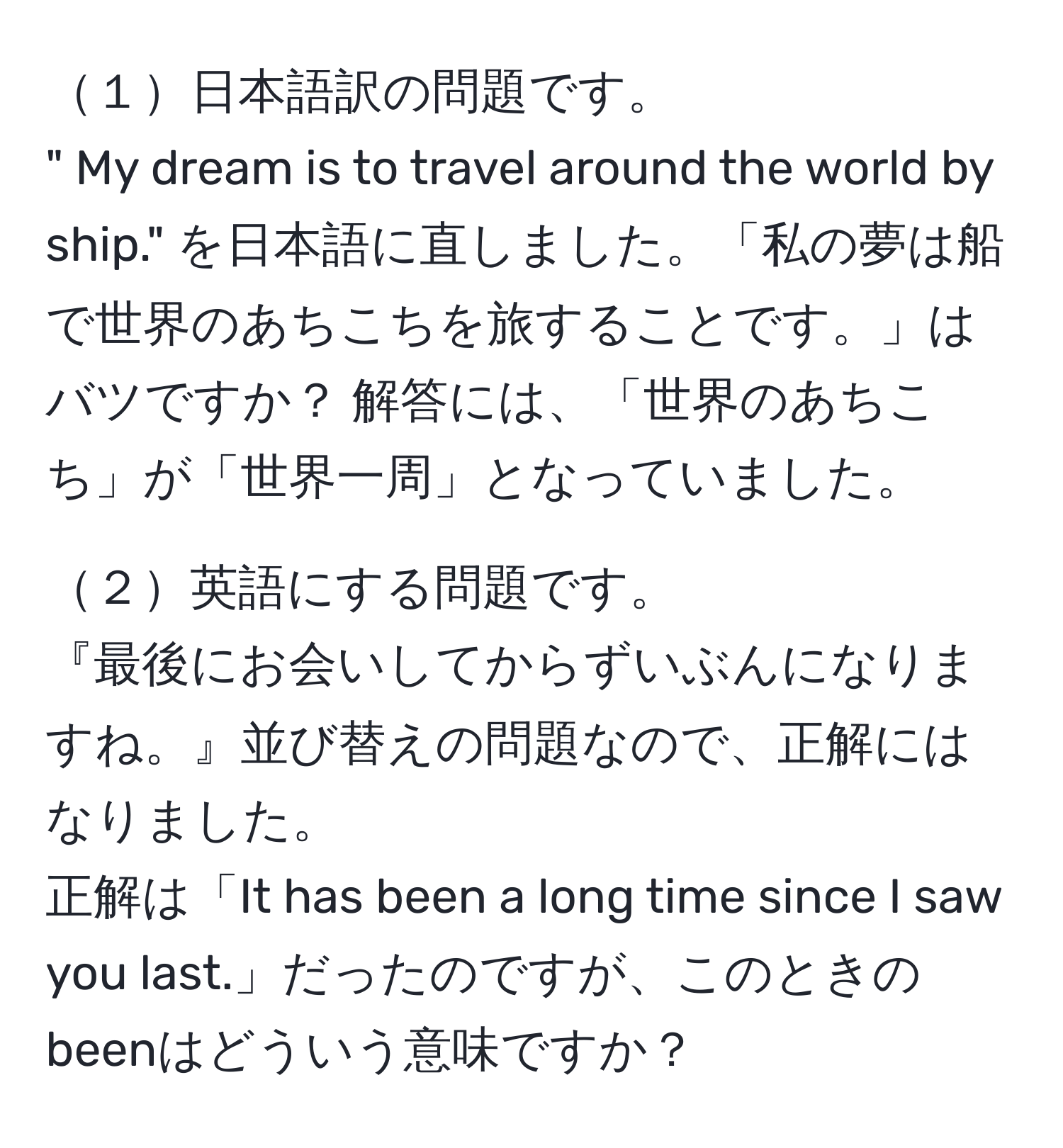 １日本語訳の問題です。  
" My dream is to travel around the world by ship." を日本語に直しました。「私の夢は船で世界のあちこちを旅することです。」はバツですか？ 解答には、「世界のあちこち」が「世界一周」となっていました。

２英語にする問題です。  
『最後にお会いしてからずいぶんになりますね。』並び替えの問題なので、正解にはなりました。  
正解は「It has been a long time since I saw you last.」だったのですが、このときのbeenはどういう意味ですか？