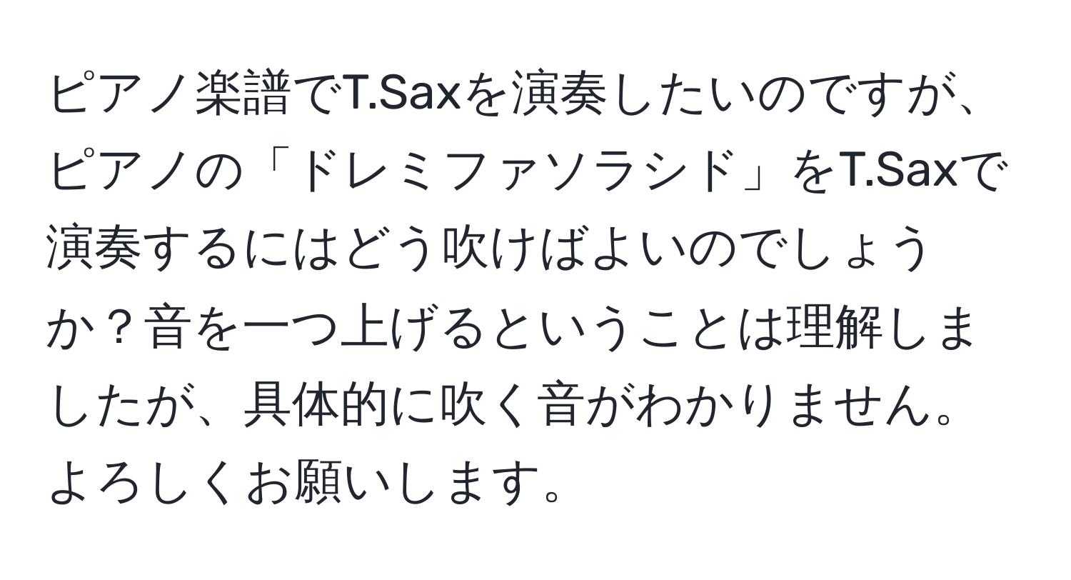 ピアノ楽譜でT.Saxを演奏したいのですが、ピアノの「ドレミファソラシド」をT.Saxで演奏するにはどう吹けばよいのでしょうか？音を一つ上げるということは理解しましたが、具体的に吹く音がわかりません。よろしくお願いします。