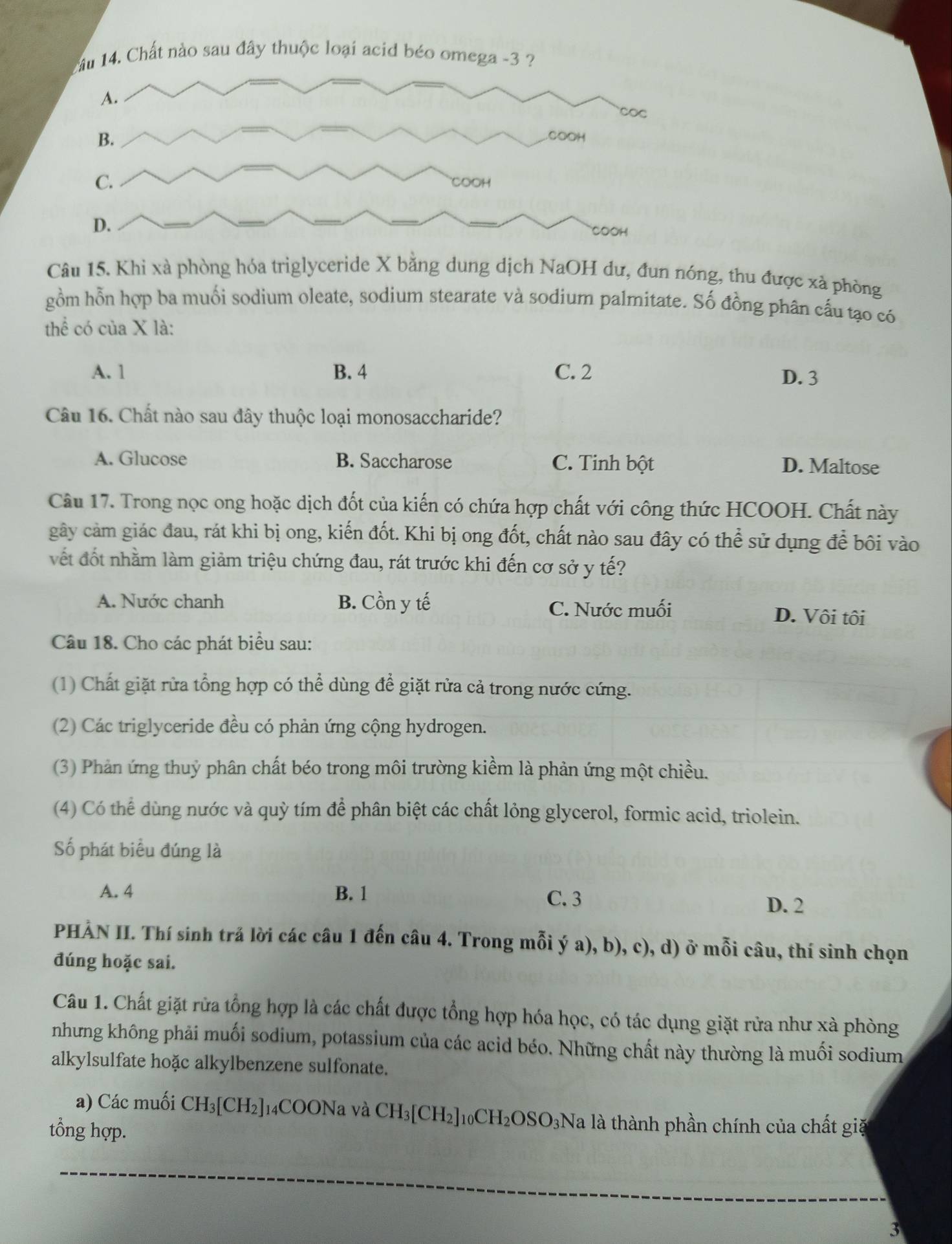 Chất nào sau đây thuộc loại acid béo omega -3
Câu 15. Khi xà phòng hóa triglyceride X bằng dung dịch NaOH dư, đun nóng, thu được xã phòng
gồm hỗn hợp ba muối sodium oleate, sodium stearate và sodium palmitate. Số đồng phân cấu tạo có
thể có của X là:
A. 1 B. 4 C. 2 D. 3
Câu 16. Chất nào sau đây thuộc loại monosaccharide?
A. Glucose B. Saccharose C. Tinh bột D. Maltose
Câu 17. Trong nọc ong hoặc dịch đốt của kiến có chứa hợp chất với công thức HCOOH. Chất này
gây cảm giác đau, rát khi bị ong, kiến đốt. Khi bị ong đốt, chất nào sau đây có thể sử dụng để bôi vào
vết đốt nhằm làm giảm triệu chứng đau, rát trước khi đến cơ sở y tế?
A. Nước chanh B. Cồn y tế C. Nước muối D. Vôi tôi
Câu 18. Cho các phát biểu sau:
(1) Chất giặt rừa tổng hợp có thể dùng để giặt rửa cả trong nước cứng.
(2) Các triglyceride đều có phản ứng cộng hydrogen.
(3) Phản ứng thuỷ phân chất béo trong môi trường kiềm là phản ứng một chiều.
(4) Có thể dùng nước và quỳ tím để phân biệt các chất lỏng glycerol, formic acid, triolein.
Số phát biểu đúng là
A. 4 B. 1 C. 3 D. 2
PHẢN II. Thí sinh trả lời các câu 1 đến câu 4. Trong mỗi ý a), b), c), d) ở mỗi câu, thí sinh chọn
đúng hoặc sai.
Câu 1. Chất giặt rừa tổng hợp là các chất được tổng hợp hóa học, có tác dụng giặt rừa như xà phòng
nhưng không phải muối sodium, potassium của các acid béo. Những chất này thường là muối sodium
alkylsulfate hoặc alkylbenzene sulfonate.
a) Các muối CH_3[CH_2] 14COONa và CH_3[CH_2]_10CH_2OSO_3Na là là thành phần chính của chất giặ
tổng hợp.
3