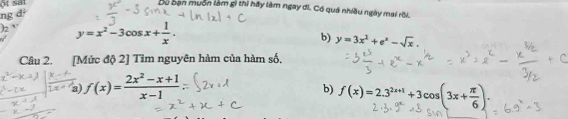 ột sat 
Du bạn muốn làm gì thì hãy làm ngay đi. Có quá nhiều ngày mai rồi. 
ng dź 
2
y=x^2-3cos x+ 1/x . 
b) y=3x^2+e^x-sqrt(x). 
Câu 2. [Mức độ 2] Tìm nguyên hàm của hàm số. 
a) f(x)= (2x^2-x+1)/x-1 
b) f(x)=2.3^(2x+1)+3cos (3x+ π /6 ).