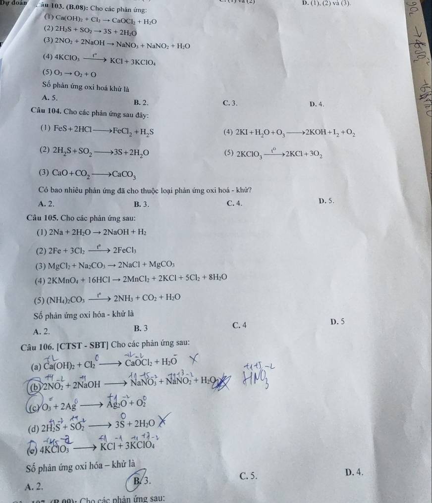 D. (1),(2) va(3)
Dự đoán âu 103. (B.08) ): Cho các phản ứng:
(1) Ca(OH)_2+Cl_2to CaOCl_2+H_2O
(2) 2H_2S+SO_2to 3S+2H_2O
(3) 2NO_2+2NaOHto NaNO_3+NaNO_2+H_2O
(4) 4KClO_3xrightarrow I°KCl+3KClO_4
(5) O_3to O_2+O
Số phản ứng oxi hoá khứ là
A. 5. D. 4.
B. 2. C. 3.
Câu 104. Cho các phản ứng sau đây:
(1) FeS+2HClto FeCl_2+H_2S (4) 2KI+H_2O+O_3to 2KOH+I_2+O_2
(2) 2H_2S+SO_2to 3S+2H_2O (5) 2KClO_3xrightarrow t^02KCl+3O_2
(3) CaO+CO_2to CaCO_3
Có bao nhiêu phản ứng đã cho thuộc loại phản ứng oxi hoá - khử?
A. 2. B. 3. C. 4. D. 5.
Câu 105. Cho các phản ứng sau:
(1) 2Na+2H_2Oto 2NaOH+H_2
(2) 2Fe+3Cl_2xrightarrow f°2FeCl_3
(3) MgCl_2+Na_2CO_3to 2NaCl+MgCO_3
(4) 2KMnO_4+16HClto 2MnCl_2+2KCl+5Cl_2+8H_2O
(5) (NH_4)_2CO_3to 2N^(ast)2NH_3+CO_2+H_2O
Số phản ứng oxi hóa - khử là
A. 2. B. 3 C. 4
D. 5
Câu 106. [CTST-SBT]C Cho các phản ứng sau:
(a) Ca(OH)₂ + Cl₂ —→ CaOCl₂ + H₂O
M_
(b) 2NO− + 2NaOH to NaNO_3+NaNO_2+H_2O
(c) O₃ + 2Ag —→ Ag₂O + O:
H
(d) 2H_2S+SO_2 = 2 3S+2H_2O
A
(e) 4KClO_3 to KCl+3KClO_4
Số phản ứng oxi hóa - khử là
C. 5. D. 4.
A. 2. B. 3.
2  (B 09): Cho các phân ứng sau: