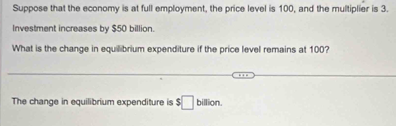 Suppose that the economy is at full employment, the price level is 100, and the multiplier is 3. 
Investment increases by $50 billion. 
What is the change in equilibrium expenditure if the price level remains at 100? 
The change in equilibrium expenditure is $□ billion.