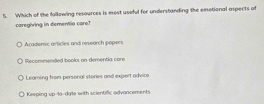 Which of the following resources is most useful for understanding the emotional aspects of
caregiving in dementia care?
Academic articles and research papers
Recommended books on dementia care
Learning from personal stories and expert advice
Keeping up-to-date with scientific advancements