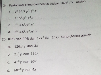 Faktorisasi prima dari bentuk aljabar 180p^3q^2r adalah ....
a. 2^2.3^2.5.p^3.q^2.r
b. 3^2.5^2.p^3.q^2.r
C. 2^2.3.5^2.p^3.q^2.r
d. 2^3.3.5^2.p^3.q^2.r
25. KPK dan FPB dari 12x^2 dan 20xy berturut-turut adalah ....
a. 120x^2y dan 2x
b. 2x^2y dan 120x
C. 4x^2y dan 60x
d. 60x^2y dan 4x