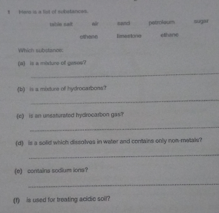 Here is a list of substances.
table sait air sand petroleum sugar
ethene limestone ethane
Which substance:
(a) is a mixture of gases?
_
(b) is a mixture of hydrocarbons?
_
(c) is an unsaturated hydrocarbon gas?
_
(d) is a solid which dissolves in water and contains only non-metals?
_
(e) contains sodium ions?
_
(f) is used for treating acidic soil?